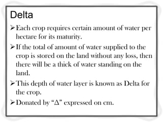 Delta
Each crop requires certain amount of water per
 hectare for its maturity.
If the total of amount of water supplied to the
 crop is stored on the land without any loss, then
 there will be a thick of water standing on the
 land.
This depth of water layer is known as Delta for
 the crop.
Donated by “∆” expressed on cm.
 