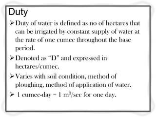 Duty
Duty of water is defined as no of hectares that
 can be irrigated by constant supply of water at
 the rate of one cumec throughout the base
 period.
Denoted as “D” and expressed in
 hectares/cumec.
Varies with soil condition, method of
 ploughing, method of application of water.
 1 cumec-day = 1 m3/sec for one day.
 