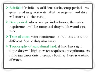  Rainfall: if rainfall is sufficient during crop period, less
  quantity of irrigation water shall be required and duty
  will more and vice versa.
 Base period: when base period is longer, the water
  requirement will be more and duty will low and vice
  versa.
 Type of crop: water requirement of various crops are
  different. So the duty also varies.
 Topography of agricultural land: if land has slight
  slope duty will high as water requirement optimum. As
  slope increases duty increases because there is wastage
  of water.
 