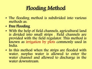 Flooding Method
• The flooding method is subdivided into various
methods as:
• Free Flooding
• With the help of field channels, agricultural land
is divided into small strips . Field channels are
provided with the field regulator. This method is
known as irrigation by plots commonly used in
India.
• In this method when the strips are flooded with
water, surplus water is allowed to enter the
water channel and allowed to discharge in the
water downstream.
 