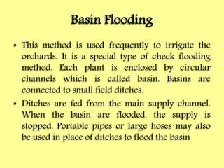 Basin Flooding
• This method is used frequently to irrigate the
orchards. It is a special type of check flooding
method. Each plant is enclosed by circular
channels which is called basin. Basins are
connected to small field ditches.
• Ditches are fed from the main supply channel.
When the basin are flooded, the supply is
stopped. Portable pipes or large hoses may also
be used in place of ditches to flood the basin
 