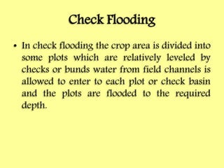 Check Flooding
• In check flooding the crop area is divided into
some plots which are relatively leveled by
checks or bunds water from field channels is
allowed to enter to each plot or check basin
and the plots are flooded to the required
depth.
 