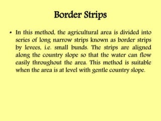 Border Strips
• In this method, the agricultural area is divided into
series of long narrow strips known as border strips
by levees, i.e. small bunds. The strips are aligned
along the country slope so that the water can flow
easily throughout the area. This method is suitable
when the area is at level with gentle country slope.
 
