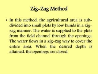 Zig-Zag Method
• In this method, the agricultural area is sub-
divided into small plots by low bunds in a zig-
zag manner. The water is supplied to the plots
from the field channel through the openings.
The water flows in a zig-zag way to cover the
entire area. When the desired depth is
attained, the openings are closed.
 