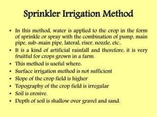 Sprinkler Irrigation Method
• In this method, water is applied to the crop in the form
of sprinkle or spray with the combination of pump, main
pipe, sub-main pipe, lateral, riser, nozzle, etc..
• It is a kind of artificial rainfall and therefore, it is very
fruitful for crops grown in a farm.
• This method is useful where:
• Surface irrigation method is not sufficient
• Slope of the crop field is higher
• Topography of the crop field is irregular
• Soil is erosive.
• Depth of soil is shallow over gravel and sand.
 