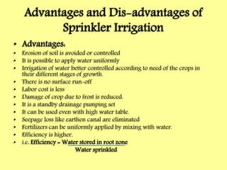 Advantages and Dis-advantages of
Sprinkler Irrigation
• Advantages:
• Erosion of soil is avoided or controlled
• It is possible to apply water uniformly
• Irrigation of water better controlled according to need of the crops in
their different stages of growth.
• There is no surface run-off
• Labor cost is less
• Damage of crop due to frost is reduced.
• It is a standby drainage pumping set
• It can be used even with high water table.
• Seepage loss like earthen canal are eliminated
• Fertilizers can be uniformly applied by mixing with water.
• Efficiency is higher,
• i.e. Efficiency = Water stored in root zone
Water sprinkled
 