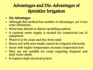 Advantages and Dis-Advantages of
Sprinkler Irrigation
• Dis-Advantages:
• Although this method has number of advantages, yet it has
some limitations
• Wind may disturb or distort sprinkling pattern
• A constant water supply is needed for commercial use of
equipment.
• Water is to be clean and free from sand.
• Heavy soil with pore intake cannot be irrigated efficiently.
• Areas with higher temperature increase evaporation loss
• They are not suitable for crops requiring frequent and
deep water depth.
• It requires high electrical power.
 