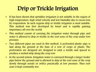 Drip or Trickle Irrigation
• It has been shown that sprinkler irrigation is not suitable in the region of
high temperature, high wind velocity and low humidity due to excess loss
by evaporation. In such regions drip or trickle irrigation is most suitable.
This method was first developed by Israel and is rapidly gaining
importance all over the world.
• This method consist of carrying the irrigation water through pipe and
water is allowed to drip or trickle in the root zone of the crop under low
pressure.
• Two different pipes are used in this method. A perforated plastic pipe is
laid along the ground at the base of a row of crops or plants. The
perforation are designed are designed to emit a trickle and spaced to
produce a wetted strip along the crop row.
• In the second system, Irrigation water is conveyed through a larger feeder
pipe below the ground and is allowed to drip at the root zone of the crop
slowly through nozzle or orifice practically at low pressure. Thus root
zone is kept constantly wet.
 
