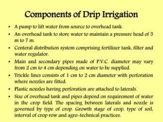 Components of Drip Irrigation
• A pump to lift water from source to overhead tank.
• An overhead tank to store water to maintain a pressure head of 5
m to 7 m.
• Centeral distribution system comprising fertilizer tank, filter and
water regulator.
• Main and secondary pipes made of P.V.C. diameter may vary
from 2 cm to 4 cm depending on water to be supplied.
• Trickle lines consists of 1 cm to 2 cm diameter with perforation
where nozzles are fitted.
• Plastic nozzles having perforation are attached to laterals.
• Size of overhead tank and pipes depend on requirement of water
in the crop field. The spacing between laterals and nozzle is
governed by type of crop. Growth stage of crop, type of soil,
interval of crop row and agro-technical practices.
 