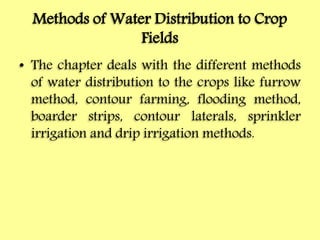 Methods of Water Distribution to Crop
Fields
• The chapter deals with the different methods
of water distribution to the crops like furrow
method, contour farming, flooding method,
boarder strips, contour laterals, sprinkler
irrigation and drip irrigation methods.
 