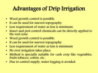 Advantages of Drip Irrigation
• Weed growth control is possible.
• It can be used for uneven topography.
• Less requirement of water as loss is minimum.
• Insect and pest control chemicals can be directly applied to
the root zone
• Weed growth control is possible.
• It can be used for uneven topography.
• Less requirement of water as loss is minimum
• No over irrigation takes place.
• Method is specially suitable for cash crop like vegetables,
fruits tobacco, cotton, etc..
• Due to control supply, water logging is avoided.
 