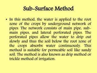 Sub-Surface Method
• In this method, the water is applied to the root
zone of the crops by underground network of
pipes. The network consists of main pipe, sub-
main pipes, and lateral perforated pipes. The
perforated pipes allow the water to drip out
slowly and thus the soil below the root zone of
the crops absorbs water continuously. This
method is suitable for permeable soil like sandy
soil. The method is also known as drip method or
trickle method of irrigation.
 