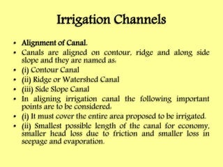 Irrigation Channels
• Alignment of Canal.
• Canals are aligned on contour, ridge and along side
slope and they are named as:
• (i) Contour Canal
• (ii) Ridge or Watershed Canal
• (iii) Side Slope Canal
• In aligning irrigation canal the following important
points are to be considered:
• (i) It must cover the entire area proposed to be irrigated.
• (ii) Smallest possible length of the canal for economy,
smaller head loss due to friction and smaller loss in
seepage and evaporation.
 