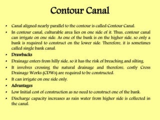 Contour Canal
• Canal aligned nearly parallel to the contour is called Contour Canal.
• In contour canal, culturable area lies on one side of it. Thus, contour canal
can irrigate on one side. As one of the bank is on the higher side, so only a
bank is required to construct on the lower side. Therefore, it is sometimes
called single bank canal.
• Drawbacks
• Drainage enters from hilly side, so it has the risk of breaching and silting.
• It involves crossing the natural drainage and therefore, costly Cross
Drainage Works (CDWs) are required to be constructed.
• It can irrigate on one side only.
• Advantages
• Low Initial cost of construction as no need to construct one of the bank.
• Discharge capacity increases as rain water from higher side is collected in
the canal.
 