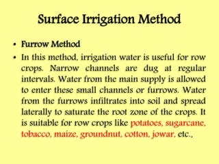 Surface Irrigation Method
• Furrow Method
• In this method, irrigation water is useful for row
crops. Narrow channels are dug at regular
intervals. Water from the main supply is allowed
to enter these small channels or furrows. Water
from the furrows infiltrates into soil and spread
laterally to saturate the root zone of the crops. It
is suitable for row crops like potatoes, sugarcane,
tobacco, maize, groundnut, cotton, jowar, etc..
 