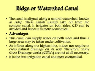 Ridge or Watershed Canal
• The canal is aligned along a natural watershed, known
as ridge. These canals usually take off from the
contour canal. It irrigates on both sides. C.D can be
avoided and hence it is more economical.
• Advantages
• This canal can supply water on both sides and thus a
large area may be taken under cultivation.
• As it flows along the highest line, it does not require to
cross natural drainage on its way. Therefore, costly
Cross Drainage works (CDWs) are not at all necessary.
• It is the best irrigation canal and most economical.
 