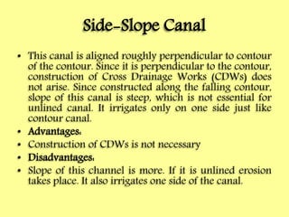 Side-Slope Canal
• This canal is aligned roughly perpendicular to contour
of the contour. Since it is perpendicular to the contour,
construction of Cross Drainage Works (CDWs) does
not arise. Since constructed along the falling contour,
slope of this canal is steep, which is not essential for
unlined canal. It irrigates only on one side just like
contour canal.
• Advantages:
• Construction of CDWs is not necessary
• Disadvantages:
• Slope of this channel is more. If it is unlined erosion
takes place. It also irrigates one side of the canal.
 