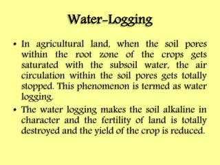 Water-Logging
• In agricultural land, when the soil pores
within the root zone of the crops gets
saturated with the subsoil water, the air
circulation within the soil pores gets totally
stopped. This phenomenon is termed as water
logging.
• The water logging makes the soil alkaline in
character and the fertility of land is totally
destroyed and the yield of the crop is reduced.
 
