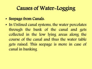 Causes of Water-Logging
• Seepage from Canals:
• In Unlined canal systems, the water percolates
through the bank of the canal and gets
collected in the low lying areas along the
course of the canal and thus the water table
gets raised. This seepage is more in case of
canal in banking
 