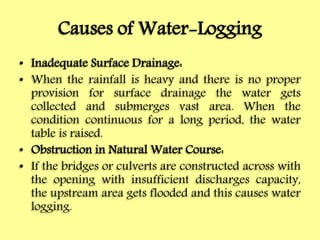 Causes of Water-Logging
• Inadequate Surface Drainage:
• When the rainfall is heavy and there is no proper
provision for surface drainage the water gets
collected and submerges vast area. When the
condition continuous for a long period, the water
table is raised.
• Obstruction in Natural Water Course:
• If the bridges or culverts are constructed across with
the opening with insufficient discharges capacity,
the upstream area gets flooded and this causes water
logging.
 