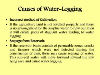 Causes of Water-Logging
• Incorrect method of Cultivation:
• If the agriculture land is not levelled properly and there
is no arrangement for the surplus water to flow out, then
it will create pools of stagnant water leading to water
logging.
• Seepage from Reservoir:
• If the reservoir basin consists of permeable zones, cracks
and fissures which were not detected during the
construction of dam, these may cause seepage of water.
This sub-soil water will move forward toward the low
lying area and cause water logging.
 