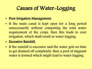 Causes of Water-Logging
• Poor Irrigation Management:
• If the main canal is kept open for a long period
unnecessarily without computing the total water
requirement of the crops, then this leads to over
irrigation, which shall result in water logging.
• Excessive Rainfall:
• If the rainfall is excessive and the water gets no time
to get drained off completely, then a pool of stagnant
water is formed which might lead to water logging.
 