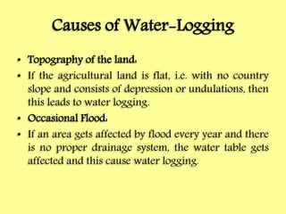 Causes of Water-Logging
• Topography of the land:
• If the agricultural land is flat, i.e. with no country
slope and consists of depression or undulations, then
this leads to water logging.
• Occasional Flood:
• If an area gets affected by flood every year and there
is no proper drainage system, the water table gets
affected and this cause water logging.
 