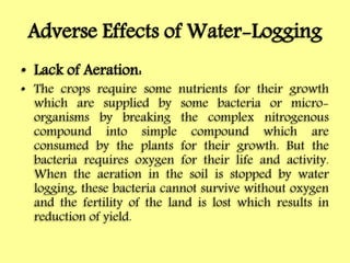 Adverse Effects of Water-Logging
• Lack of Aeration:
• The crops require some nutrients for their growth
which are supplied by some bacteria or micro-
organisms by breaking the complex nitrogenous
compound into simple compound which are
consumed by the plants for their growth. But the
bacteria requires oxygen for their life and activity.
When the aeration in the soil is stopped by water
logging, these bacteria cannot survive without oxygen
and the fertility of the land is lost which results in
reduction of yield.
 