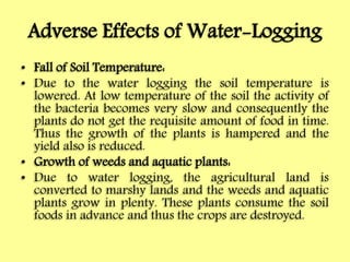 Adverse Effects of Water-Logging
• Fall of Soil Temperature:
• Due to the water logging the soil temperature is
lowered. At low temperature of the soil the activity of
the bacteria becomes very slow and consequently the
plants do not get the requisite amount of food in time.
Thus the growth of the plants is hampered and the
yield also is reduced.
• Growth of weeds and aquatic plants:
• Due to water logging, the agricultural land is
converted to marshy lands and the weeds and aquatic
plants grow in plenty. These plants consume the soil
foods in advance and thus the crops are destroyed.
 