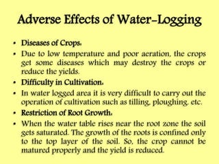 Adverse Effects of Water-Logging
• Diseases of Crops:
• Due to low temperature and poor aeration, the crops
get some diseases which may destroy the crops or
reduce the yields.
• Difficulty in Cultivation:
• In water logged area it is very difficult to carry out the
operation of cultivation such as tilling, ploughing. etc.
• Restriction of Root Growth:
• When the water table rises near the root zone the soil
gets saturated. The growth of the roots is confined only
to the top layer of the soil. So, the crop cannot be
matured properly and the yield is reduced.
 