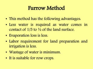 Furrow Method
• This method has the following advantages:
• Less water is required as water comes in
contact of 1/5 to ½ of the land surface.
• Evaporation loss is less.
• Labor requirement for land preparation and
irrigation is less.
• Wastage of water is minimum.
• It is suitable for row crops.
 