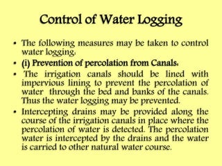 Control of Water Logging
• The following measures may be taken to control
water logging:
• (i) Prevention of percolation from Canals:
• The irrigation canals should be lined with
impervious lining to prevent the percolation of
water through the bed and banks of the canals.
Thus the water logging may be prevented.
• Intercepting drains may be provided along the
course of the irrigation canals in place where the
percolation of water is detected. The percolation
water is intercepted by the drains and the water
is carried to other natural water course.
 