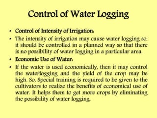 Control of Water Logging
• Control of Intensity of Irrigation:
• The intensity of irrigation may cause water logging so,
it should be controlled in a planned way so that there
is no possibility of water logging in a particular area.
• Economic Use of Water:
• If the water is used economically, then it may control
the waterlogging and the yield of the crop may be
high. So, Special training is required to be given to the
cultivators to realize the benefits of economical use of
water. It helps them to get more crops by eliminating
the possibility of water logging.
 