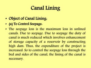 Canal Lining
• Object of Canal Lining:
• (a) To Control Seepage:
• The seepage loss is the maximum loss in unlined
canals. Due to seepage. Due to seepage the duty of
canal is much reduced which involves enhancement
of storage capacity of a reservoir by constructing
high dam. Thus, the expenditure of the project is
increased. So to control the seepage loss through the
bed and sides of the canal, the lining of the canal is
necessary.
 