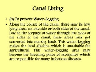 Canal Lining
• (b) To prevent Water-Logging
• Along the course of the canal, there may be low
lying areas on one side or both sides of the canal.
Due to the seepage of water through the sides of
the sides of the canal, these areas may get
converted into marshy lands. This water-logging
makes the land alkaline which is unsuitable for
agricultural. This water-logging area may
become the breeding place of mosquitos which
are responsible for many infectious diseases.
 