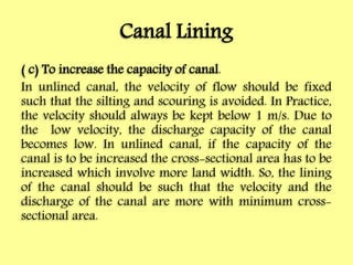 Canal Lining
( c) To increase the capacity of canal.
In unlined canal, the velocity of flow should be fixed
such that the silting and scouring is avoided. In Practice,
the velocity should always be kept below 1 m/s. Due to
the low velocity, the discharge capacity of the canal
becomes low. In unlined canal, if the capacity of the
canal is to be increased the cross-sectional area has to be
increased which involve more land width. So, the lining
of the canal should be such that the velocity and the
discharge of the canal are more with minimum cross-
sectional area.
 