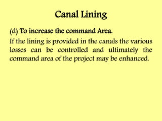 Canal Lining
(d) To increase the command Area.
If the lining is provided in the canals the various
losses can be controlled and ultimately the
command area of the project may be enhanced.
 