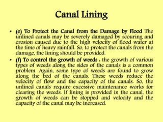 Canal Lining
• (e) To Protect the Canal from the Damage by Flood The
unlined canals may be severely damaged by scouring and
erosion caused due to the high velocity of flood water at
the time of heavy rainfall. So, to protect the canals from the
damage, the lining should be provided.
• (f) To control the growth of weeds : the growth of various
types of weeds along the sides of the canals is a common
problem. Again, some type of weeds are found to grow
along the bed of the canals. These weeds reduce the
velocity of flow and the capacity of the canals. So, the
unlined canals require excessive maintenance works for
clearing the weeds. If lining is provided in the canal, the
growth of weeds can be stopped and velocity and the
capacity of the canal may be increased.
 