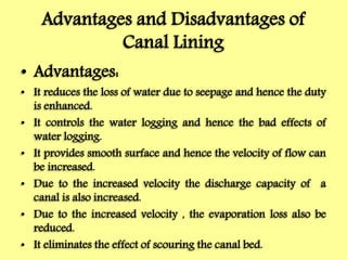 Advantages and Disadvantages of
Canal Lining
• Advantages:
• It reduces the loss of water due to seepage and hence the duty
is enhanced.
• It controls the water logging and hence the bad effects of
water logging.
• It provides smooth surface and hence the velocity of flow can
be increased.
• Due to the increased velocity the discharge capacity of a
canal is also increased.
• Due to the increased velocity , the evaporation loss also be
reduced.
• It eliminates the effect of scouring the canal bed.
 