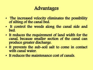 Advantages
• The increased velocity eliminates the possibility
of silting of the canal bed.
• It control the weeds along the canal side and
bed.
• It reduces the requirement of land width for the
canal, because smaller section of the canal can
produce greater discharge.
• It prevents the sub-soil salt to come in contact
with canal water.
• It reduces the maintenance cost of canals.
 