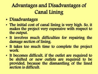 Advantages and Disadvantages of
Canal Lining
• Disadvantages
• The initial cost of canal lining is very high. So, it
makes the project very expensive with respect to
the output.
• It involves much difficulties for repairing the
damage section of lining.
• It takes too much time to complete the project
work.
• It becomes difficult, if the outlet are required to
be shifted or new outlets are required to be
provided, because the dismantling of the lined
section is difficult.
 