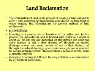 Land Reclamation
• The reclamation of land is the process of making a land culturable
after it gets converted to uncultivable area due to the bad effect of
water logging. The following are the general methods of land
reclamation.
• (i) Leaching
• Leaching is a process for reclamation of the saline soil. In this
process, the agricultural land is flooded with water to a depth of
about 20-30 cm. the salt deposited on the surface are dissolved.
Some portion of salt is then drained off through the subsoil
drainage system and some portion of salt is then drained off
through the subsoil drainage system and some portion is removed
by surface drainage system. This operation is repeated several times
at specific intervals
• Generally, Leaching is followed by crop rotation as recommended
by agricultural department.
 