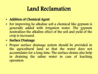 Land Reclamation
• Addition of Chemical Agent
• For improving he alkaline soil a chemical like gypsum is
generally added with irrigation water. The gypsum
neutralizes the alkaline effect of the soil and yield of the
crop is increased.
• Surface Drainage
• Proper surface drainage system should be provided in
the agricultural land so that the water does not
accumulates for a long time. The surface drains also help
in draining the saline water in case of leaching
operation.
 