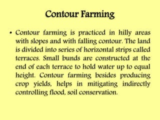 Contour Farming
• Contour farming is practiced in hilly areas
with slopes and with falling contour. The land
is divided into series of horizontal strips called
terraces. Small bunds are constructed at the
end of each terrace to hold water up to equal
height. Contour farming besides producing
crop yields, helps in mitigating indirectly
controlling flood, soil conservation.
 