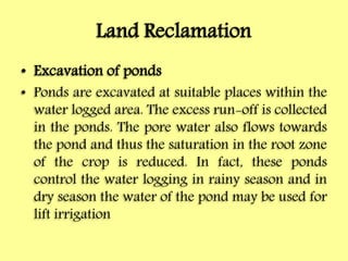 Land Reclamation
• Excavation of ponds
• Ponds are excavated at suitable places within the
water logged area. The excess run-off is collected
in the ponds. The pore water also flows towards
the pond and thus the saturation in the root zone
of the crop is reduced. In fact, these ponds
control the water logging in rainy season and in
dry season the water of the pond may be used for
lift irrigation
 