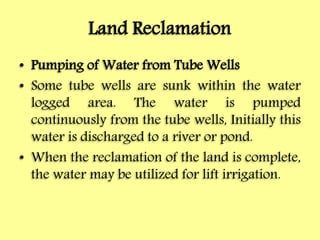 Land Reclamation
• Pumping of Water from Tube Wells
• Some tube wells are sunk within the water
logged area. The water is pumped
continuously from the tube wells, Initially this
water is discharged to a river or pond.
• When the reclamation of the land is complete,
the water may be utilized for lift irrigation.
 