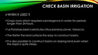 CHECK BASIN IRRIGATION
WHEN It USED ?
Crops roots which required submergence in water for periods
longer than 24 hours.

i.e.Potatoes,beet,carrots,rise,citrus,banana,clover, tobacco.
The flatter the land surface,the easy to construct basins.

It is also possible to construct basins on sloping land,even when
the slope is quite steep.

 