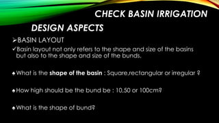 CHECK BASIN IRRIGATION
DESIGN ASPECTS
BASIN LAYOUT
Basin layout not only refers to the shape and size of the basins
but also to the shape and size of the bunds.
♠ What is the shape of the basin : Square,rectangular or irregular ?
♠ How high should be the bund be : 10,50 or 100cm?
♠ What is the shape of bund?

 