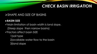 CHECK BASIN IRRIGATION
SHAPE AND SIZE OF BASINS
♠ BASIN SIZE
Main limitation of basin width is land slope.
(Steep slope then narrow basins)
Factors affect basin SIZE
1)soil type
2)available water flow to the basin
3)land slope

 