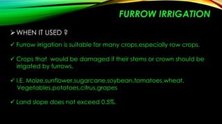 FURROW IRRIGATION
 WHEN IT USED ?
 Furrow irrigation is suitable for many crops,especially row crops.
 Crops that would be damaged if their stems or crown should be
irrigated by furrows.
 I.E. Maize,sunflower,sugarcane,soybean,tomatoes,wheat,
Vegetables,potatoes,citrus,grapes
 Land slope does not exceed 0.5%.

 